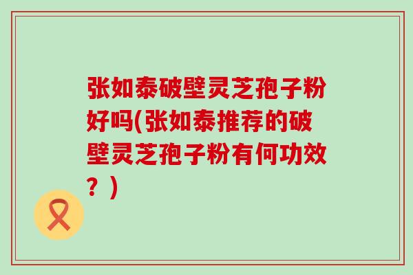 张如泰破壁灵芝孢子粉好吗(张如泰推荐的破壁灵芝孢子粉有何功效?) 张如泰破壁灵芝孢子粉好吗(张如泰推荐的破壁灵芝孢子粉有何功效?)