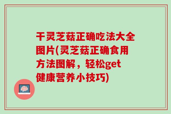 干灵芝菇正确吃法大全图片(灵芝菇正确食用方法图解，轻松get健康营养小技巧)