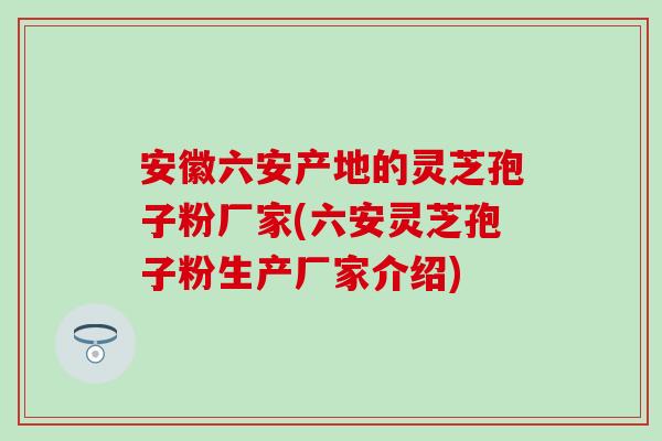 安徽六安产地的灵芝孢子粉厂家(六安灵芝孢子粉生产厂家介绍)