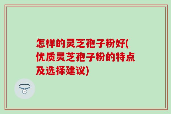 怎样的灵芝孢子粉好(优质灵芝孢子粉的特点及选择建议)