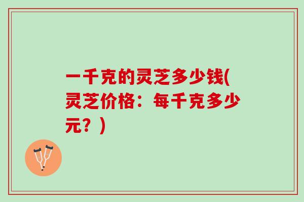 一千克的灵芝多少钱(灵芝价格：每千克多少元？)
