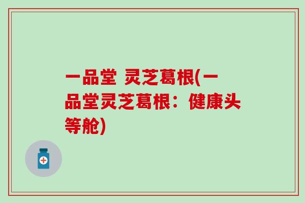 一品堂 灵芝葛根(一品堂灵芝葛根：健康头等舱)