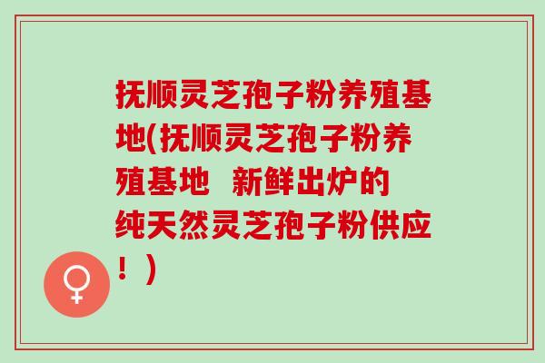 抚顺灵芝孢子粉养殖基地(抚顺灵芝孢子粉养殖基地  新鲜出炉的纯天然灵芝孢子粉供应！)