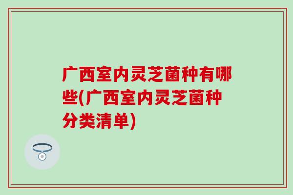 广西室内灵芝菌种有哪些(广西室内灵芝菌种分类清单) 广西室内灵芝菌种有哪些(广西室内灵芝菌种分类清单)