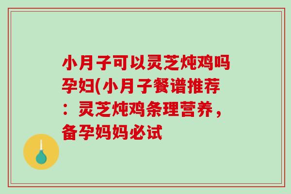 小月子可以灵芝炖鸡吗孕妇(小月子餐谱推荐：灵芝炖鸡条理营养，备孕妈妈必试