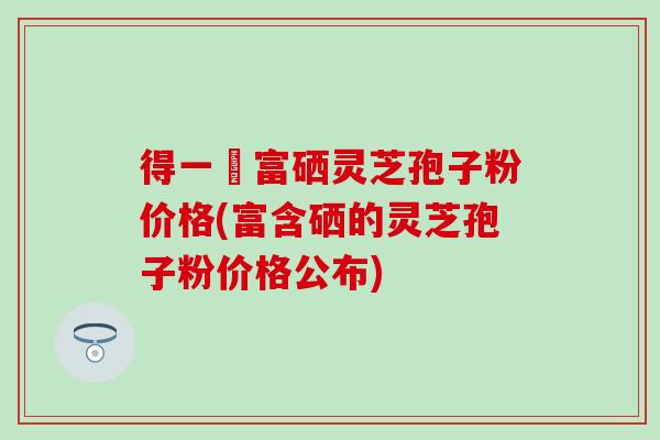 得一當富硒灵芝孢子粉价格(富含硒的灵芝孢子粉价格公布)