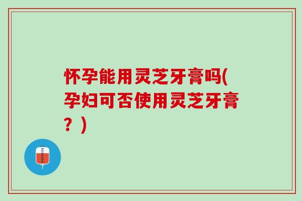 怀孕能用灵芝牙膏吗(孕妇可否使用灵芝牙膏？)