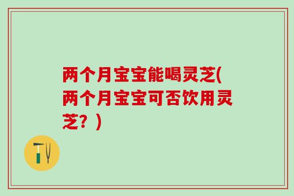 两个月宝宝能喝灵芝(两个月宝宝可否饮用灵芝？)