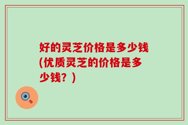 好的灵芝价格是多少钱(优质灵芝的价格是多少钱？)