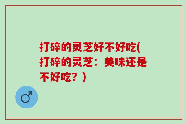 打碎的灵芝好不好吃(打碎的灵芝：美味还是不好吃？)
