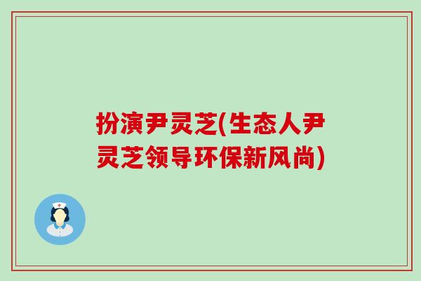 扮演尹灵芝(生态人尹灵芝领导环保新风尚)