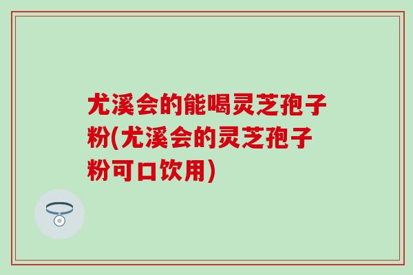 尤溪会的能喝灵芝孢子粉(尤溪会的灵芝孢子粉可口饮用)