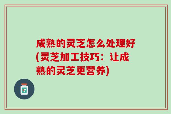成熟的灵芝怎么处理好(灵芝加工技巧：让成熟的灵芝更营养)
