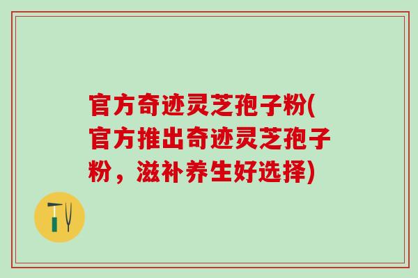 官方奇迹灵芝孢子粉(官方推出奇迹灵芝孢子粉，滋补养生好选择)