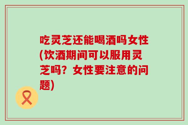 吃灵芝还能喝酒吗女性(饮酒期间可以服用灵芝吗？女性要注意的问题)