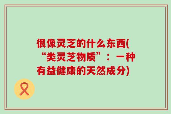 很像灵芝的什么东西(“类灵芝物质”：一种有益健康的天然成分)