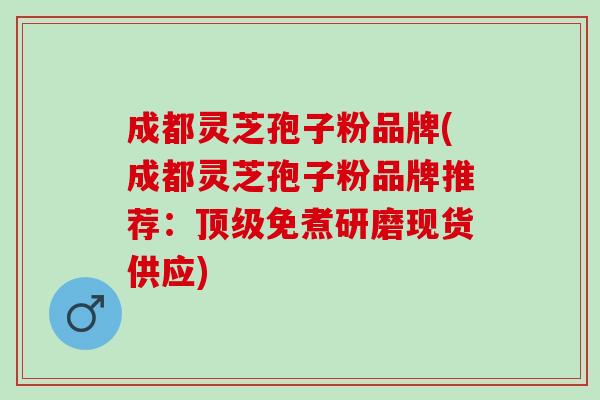 成都灵芝孢子粉品牌(成都灵芝孢子粉品牌推荐：顶级免煮研磨现货供应)