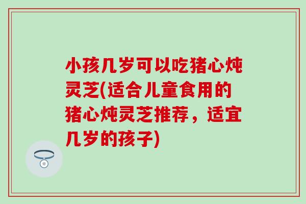 小孩几岁可以吃猪心炖灵芝(适合儿童食用的猪心炖灵芝推荐,适宜几岁的孩子) 小孩几岁可以吃猪心炖灵芝(适合儿童食用的猪心炖灵芝推荐,适宜几岁的孩子)