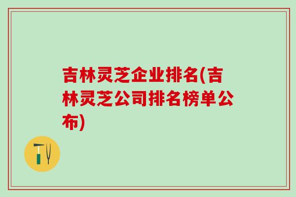 吉林灵芝企业排名(吉林灵芝公司排名榜单公布)
