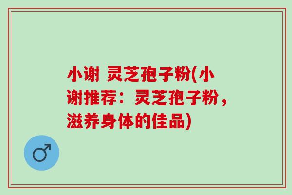 小谢 灵芝孢子粉(小谢推荐：灵芝孢子粉，滋养身体的佳品)