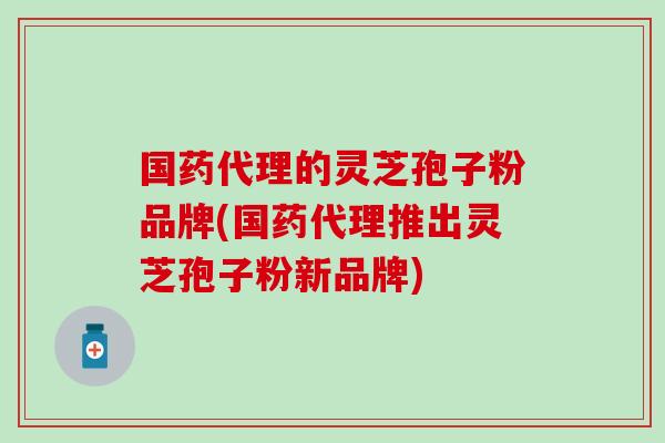 国药代理的灵芝孢子粉品牌(国药代理推出灵芝孢子粉新品牌)