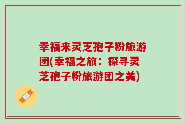 幸福来灵芝孢子粉旅游团(幸福之旅：探寻灵芝孢子粉旅游团之美)