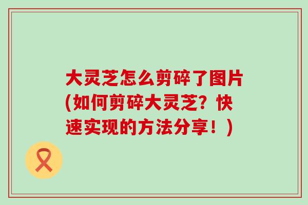 大灵芝怎么剪碎了图片(如何剪碎大灵芝？快速实现的方法分享！)