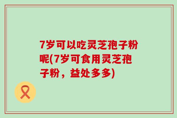 7岁可以吃灵芝孢子粉呢(7岁可食用灵芝孢子粉，益处多多)