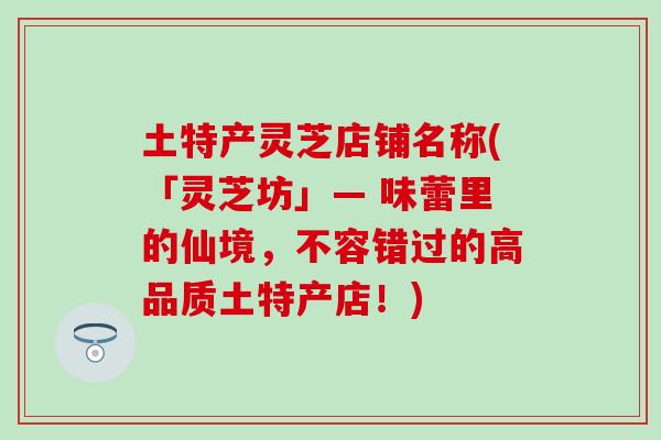 土特产灵芝店铺名称(「灵芝坊」— 味蕾里的仙境，不容错过的高品质土特产店！)