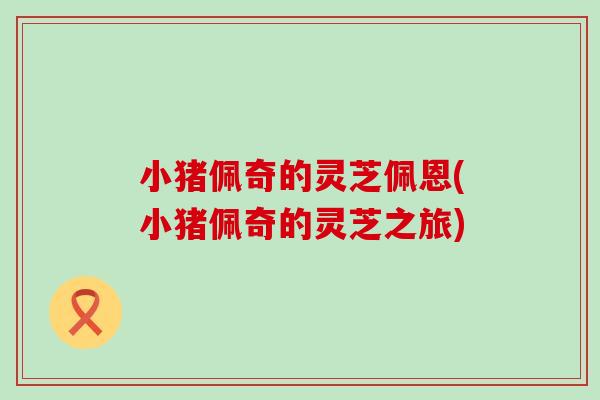 小猪佩奇的灵芝佩恩(小猪佩奇的灵芝之旅)