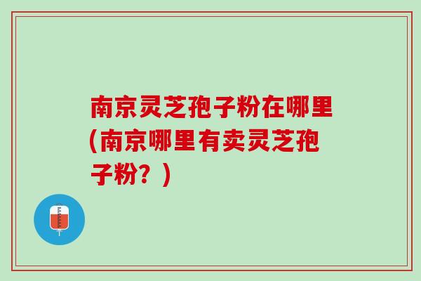 南京灵芝孢子粉在哪里(南京哪里有卖灵芝孢子粉？)