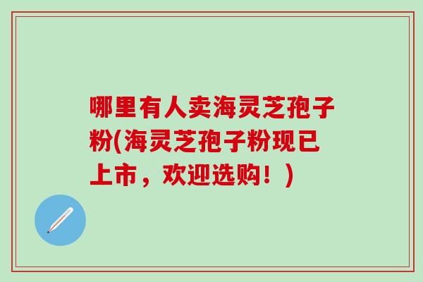 哪里有人卖海灵芝孢子粉(海灵芝孢子粉现已上市，欢迎选购！)