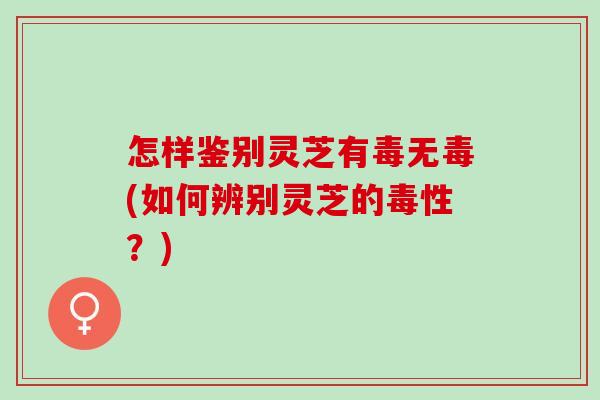 怎样鉴别灵芝有毒无毒(如何辨别灵芝的毒性？)