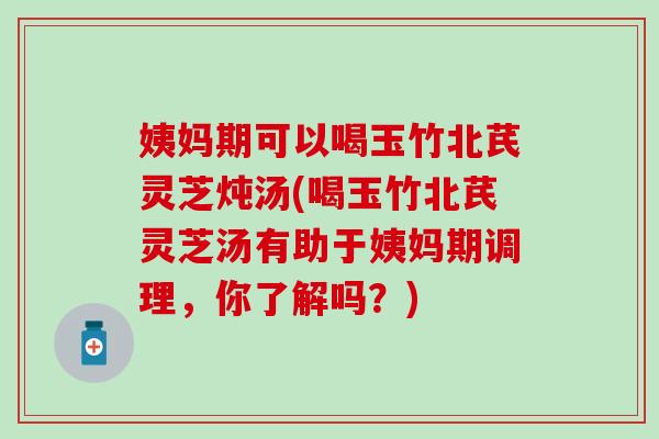 姨妈期可以喝玉竹北芪灵芝炖汤(喝玉竹北芪灵芝汤有助于姨妈期调理，你了解吗？)
