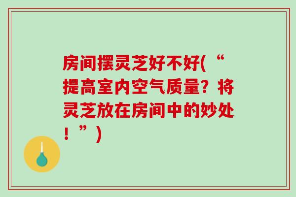 房间摆灵芝好不好(“提高室内空气质量？将灵芝放在房间中的妙处！”)