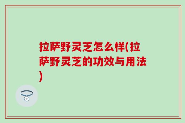 拉萨野灵芝怎么样(拉萨野灵芝的功效与用法)
