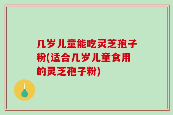 几岁儿童能吃灵芝孢子粉(适合几岁儿童食用的灵芝孢子粉)