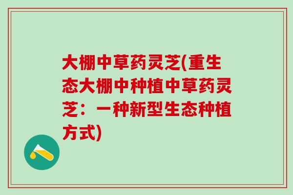 大棚中草药灵芝(重生态大棚中种植中草药灵芝：一种新型生态种植方式)