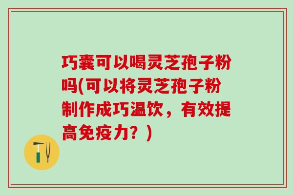 巧囊可以喝灵芝孢子粉吗(可以将灵芝孢子粉制作成巧温饮，有效提高免疫力？)