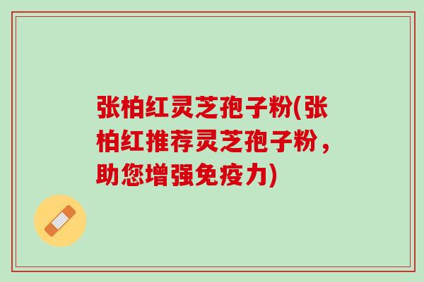 张柏红灵芝孢子粉(张柏红推荐灵芝孢子粉，助您增强免疫力)
