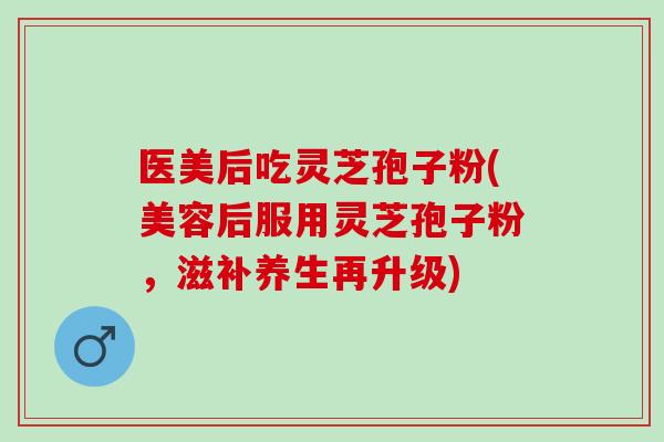 医美后吃灵芝孢子粉(美容后服用灵芝孢子粉，滋补养生再升级)
