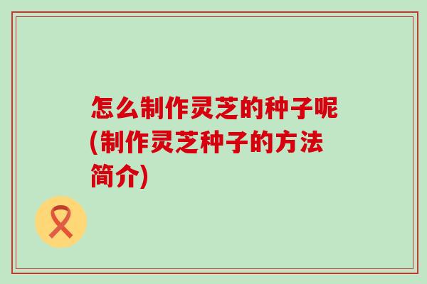 怎么制作灵芝的种子呢(制作灵芝种子的方法简介)
