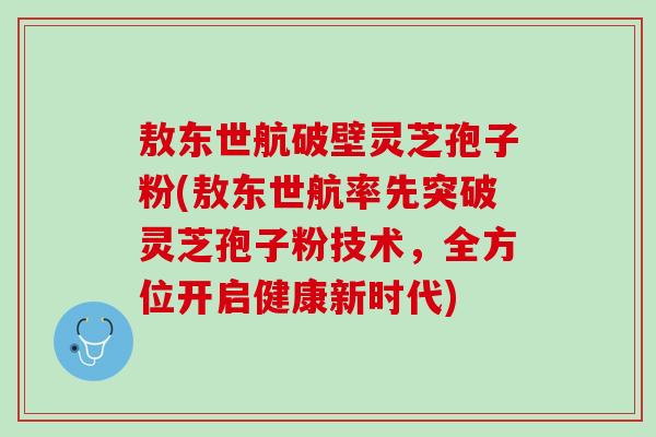 敖东世航破壁灵芝孢子粉(敖东世航率先突破灵芝孢子粉技术，全方位开启健康新时代)