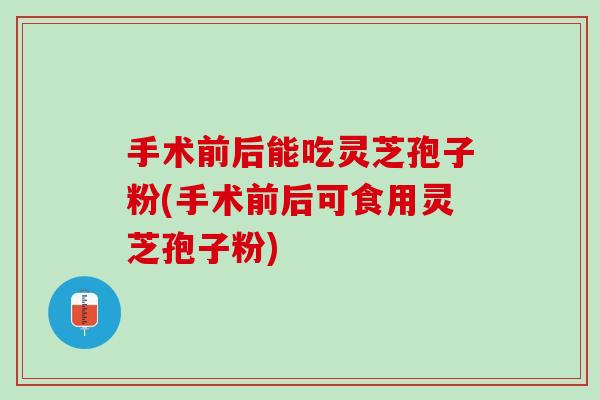 手术前后能吃灵芝孢子粉(手术前后可食用灵芝孢子粉)