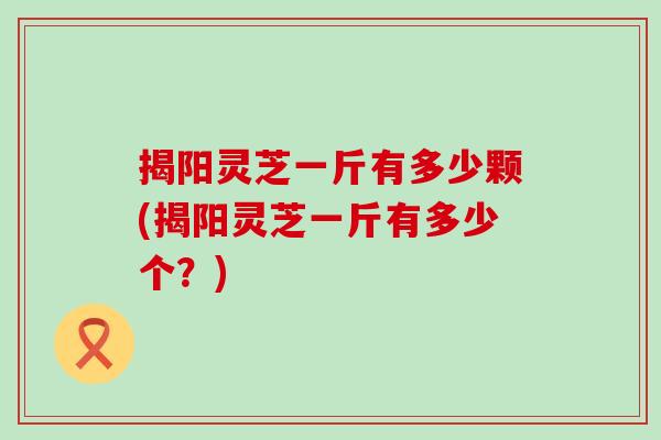 揭阳灵芝一斤有多少颗(揭阳灵芝一斤有多少个？)