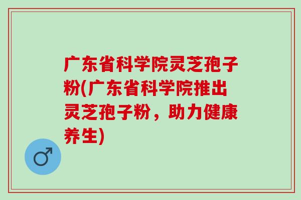 广东省科学院灵芝孢子粉(广东省科学院推出灵芝孢子粉，助力健康养生)