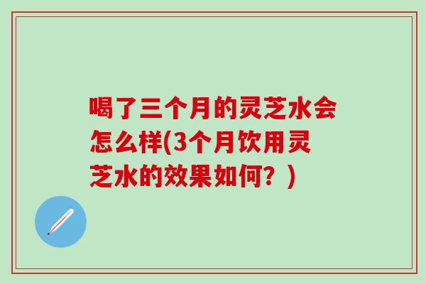 喝了三个月的灵芝水会怎么样(3个月饮用灵芝水的效果如何？)