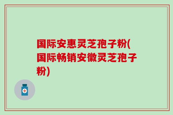 国际安惠灵芝孢子粉(国际畅销安徽灵芝孢子粉)