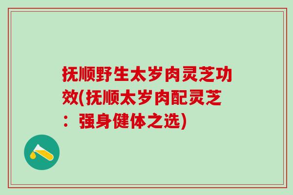 抚顺野生太岁肉灵芝功效(抚顺太岁肉配灵芝：强身健体之选)