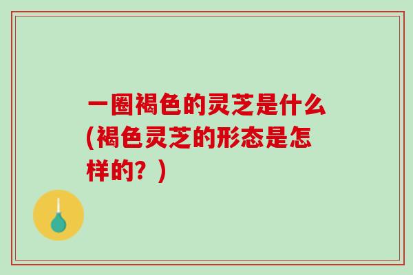 一圈褐色的灵芝是什么(褐色灵芝的形态是怎样的？)